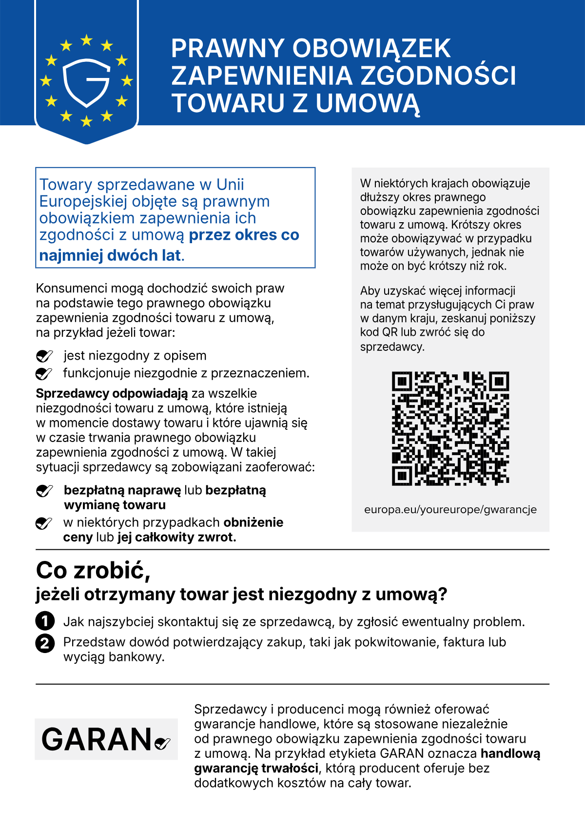 PRAWNY OBOWIĄZEK ZAPEWNIENIA ZGODNOŚCI TOWARU Z UMOWĄ. Towary sprzedawane w Unii Europejskiej objęte są prawnym obowiązkiem zapewnienia ich zgodności z umową przez okres co najmniej dwóch lat. Konsumenci mogą dochodzić swoich praw na podstawie tego prawnego obowiązku zapewnienia zgodności towaru z umową, na przykład jeżeli towar: jest niezgodny z opisem; funkcjonuje niezgodnie z przeznaczeniem. Sprzedawcy odpowiadają za wszelkie niezgodności towaru z umową, które istnieją w momencie dostawy towaru i które ujawnią się w czasie trwania prawnego obowiązku zapewnienia zgodności z umową. W takiej sytuacji sprzedawcy są zobowiązani zaoferować: bezpłatną naprawę lub bezpłatną wymianę towaru; w niektórych przypadkach obniżenie ceny lub jej całkowity zwrot. W niektórych krajach obowiązuje dłuższy okres prawnego obowiązku zapewnienia zgodności towaru z umową. Krótszy okres może obowiązywać w przypadku towarów używanych, jednak nie może on być krótszy niż rok. Aby uzyskać więcej informacji na temat przysługujących Ci praw w danym kraju, zeskanuj kod QR lub zwróć się do sprzedawcy: europa.eu/youreurope/gwarancje. Co zrobić, jeżeli otrzymany towar jest niezgodny z umową? 1. Jak najszybciej skontaktuj się ze sprzedawcą, by zgłosić ewentualny problem. 2. Przedstaw dowód potwierdzający zakup, taki jak pokwitowanie, faktura lub wyciąg bankowy. Sprzedawcy i producenci mogą również oferować gwarancje handlowe, które są stosowane niezależnie od prawnego obowiązku zapewnienia zgodności towaru z umową. Na przykład etykieta GARAN oznacza handlową gwarancję trwałości, którą producent oferuje bez dodatkowych kosztów na cały towar.
